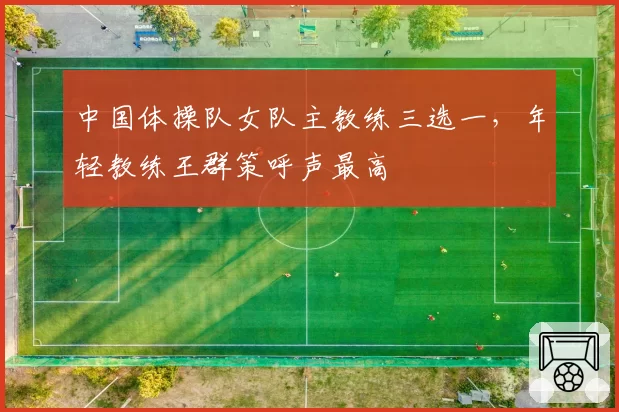 中国体操队女队主教练三选一，年轻教练王群策呼声最高