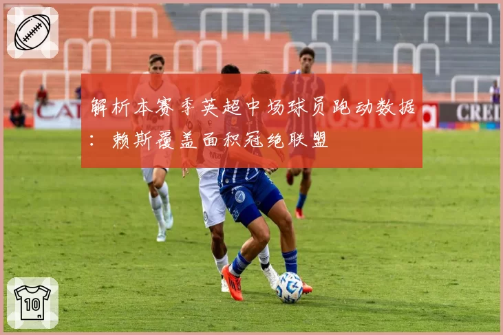 解析本赛季英超中场球员跑动数据：赖斯覆盖面积冠绝联盟