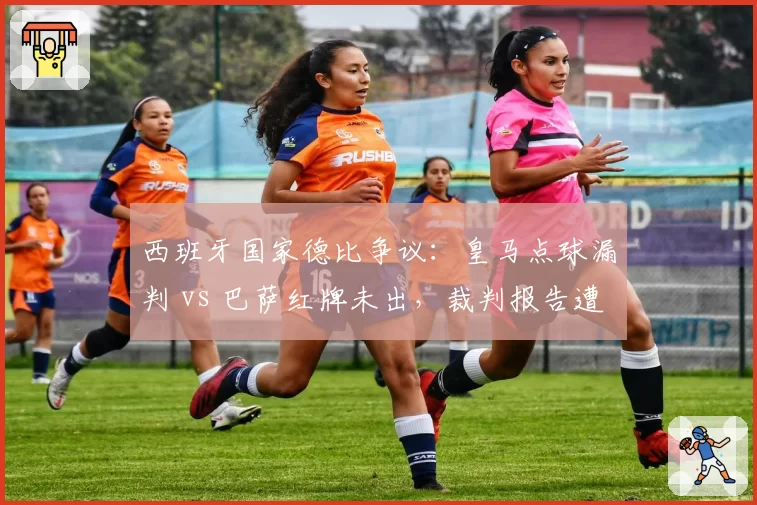 西班牙国家德比争议：皇马点球漏判 vs 巴萨红牌未出，裁判报告遭泄露