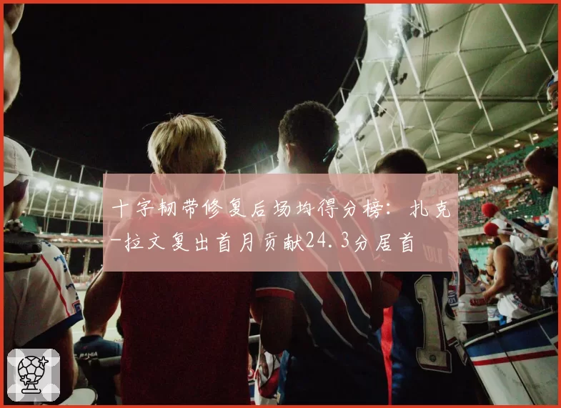 十字韧带修复后场均得分榜：扎克-拉文复出首月贡献24.3分居首