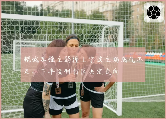 鲲城客强主弱撞上宁波主场底气不足，下半场耐打区决定走向